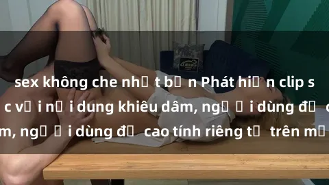 sex không che nhật bản Phát hiện clip sex quay lén gây sốc với nội dung khiêu dâm, người dùng đề cao tính riêng tư trên mạng