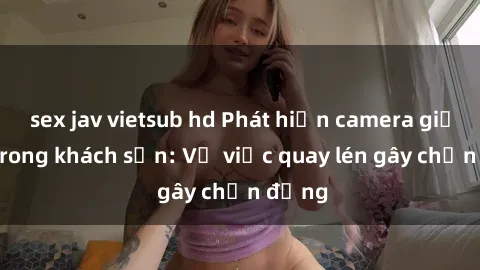 sex jav vietsub hd Phát hiện camera giấu kín trong khách sạn: Vụ việc quay lén gây chấn động