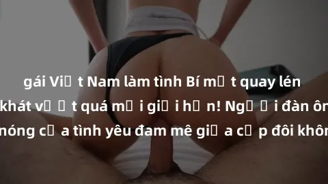 gái Việt Nam làm tình Bí mật quay lén làm tình: Khi khao khát vượt quá mọi giới hạn! Người đàn ông quay lén cảnh nóng của tình yêu đam mê giữa cặp đôi không hẹn biết. Hấp dẫn và gợi cảm đến đâu?