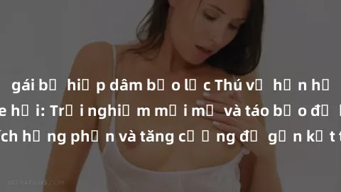 gái bị hiếp dâm bạo lực Thú vị hơn hẳn với sex trong xe hơi: Trải nghiệm mới mẻ và táo bạo để kích thích hưng phấn và tăng cường độ gắn kết trong mối quan hệ của bạn!