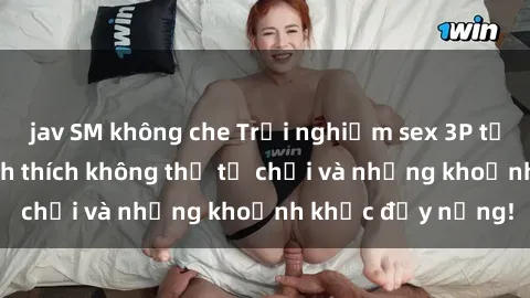 jav SM không che Trải nghiệm sex 3P tại Việt Nam: Sự kích thích không thể từ chối và những khoảnh khắc đầy nắng!