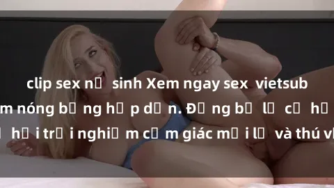 clip sex nữ sinh Xem ngay sex  vietsub với những cảnh phim nóng bỏng hấp dẫn. Đừng bỏ lỡ cơ hội trải nghiệm cảm giác mới lạ và thú vị với video này!