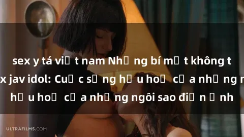 sex y tá việt nam Những bí mật không thể chối từ về sex jav idol: Cuộc sống hậu hoạ của những ngôi sao điện ảnh