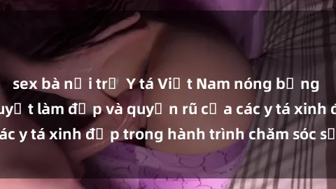 sex bà nội trợ Y tá Việt Nam nóng bỏng và quyến rũ: Bí quyết làm đẹp và quyến rũ của các y tá xinh đẹp trong hành trình chăm sóc sức khỏe.