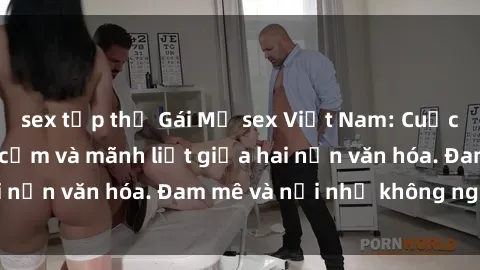 sex tập thể Gái Mỹ sex Việt Nam: Cuộc gặp gỡ đầy gợi cảm và mãnh liệt giữa hai nền văn hóa. Đam mê và nỗi nhớ không nguôi.