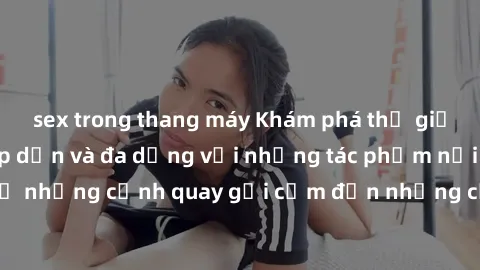 sex trong thang máy Khám phá thế giới phim sex Mỹ hấp dẫn và đa dạng với những tác phẩm nổi tiếng, từ những cảnh quay gợi cảm đến những cảnh giường chiếu mãnh liệt.