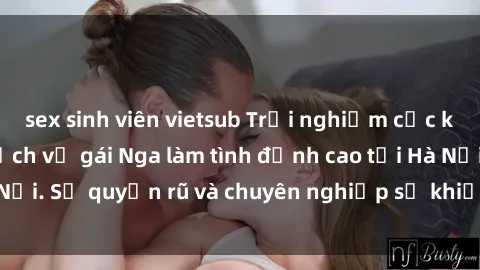 sex sinh viên vietsub Trải nghiệm cực kỳ kích thích với dịch vụ gái Nga làm tình đỉnh cao tại Hà Nội. Sự quyến rũ và chuyên nghiệp sẽ khiến bạn mãn nguyện!