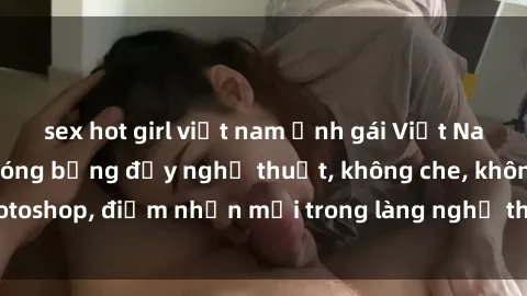 sex hot girl việt nam Ảnh gái Việt Nam nude gợi cảm, nóng bỏng đầy nghệ thuật, không che, không photoshop, điểm nhấn mới trong làng nghệ thuật tự hào của Việt Nam