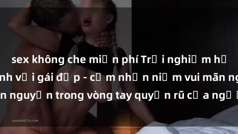 sex không che miễn phí Trải nghiệm hạnh phúc khi làm tình với gái đẹp - cảm nhận niềm vui mãn nguyện trong vòng tay quyến rũ của người phụ nữ xinh đẹp.