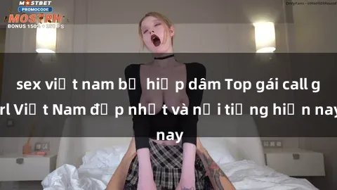 sex việt nam bị hiếp dâm Top gái call girl Việt Nam đẹp nhất và nổi tiếng hiện nay