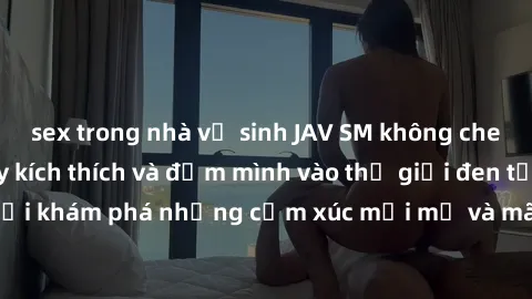 sex trong nhà vệ sinh JAV SM không che: Trải nghiệm đầy kích thích và đắm mình vào thế giới đen tối. Đừng ngần ngại khám phá những cảm xúc mới mẻ và mãnh liệt trong các bộ phim JAV SM không che.