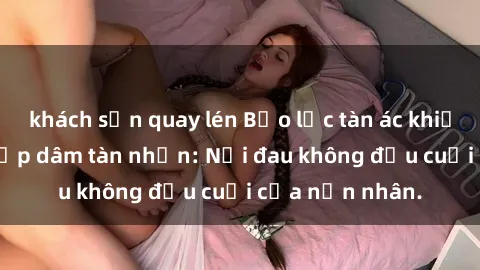 khách sạn quay lén Bạo lực tàn ác khiến gái trẻ bị hiếp dâm tàn nhẫn: Nỗi đau không đầu cuối của nạn nhân.