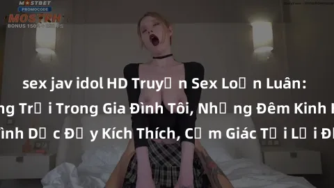 sex jav idol HD Truyện Sex Loạn Luân: Những Bí Mật Động Trời Trong Gia Đình Tôi, Những Đêm Kinh Hoàng Với Sự Tình Dục Đầy Kích Thích, Cảm Giác Tội Lỗi Đẩy Gia Đình Tôi Vào Vòng Luẩn Quẩn.