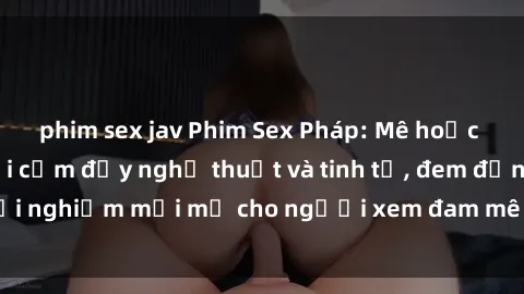 phim sex jav Phim Sex Pháp: Mê hoặc với cảnh quay gợi cảm đầy nghệ thuật và tinh tế, đem đến trải nghiệm mới mẻ cho người xem đam mê nghệ thuật điện ảnh.