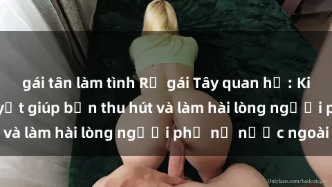 gái tân làm tình Rủ gái Tây quan hệ: Kinh nghiệm và bí quyết giúp bạn thu hút và làm hài lòng người phụ nữ nước ngoài