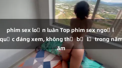 phim sex loạn luân Top phim sex ngoại quốc đáng xem, không thể bỏ lỡ trong năm