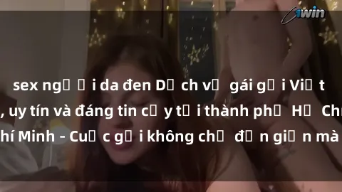 sex người da đen Dịch vụ gái gọi Việt Nam chất lượng, uy tín và đáng tin cậy tại thành phố Hồ Chí Minh - Cuộc gọi không chỉ đơn giản mà còn đầy hứng khởi!