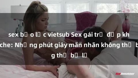 sex bạo lực vietsub Sex gái trẻ đẹp không che: Những phút giây mãn nhãn không thể bỏ lỡ
