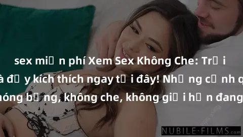 sex miễn phí Xem Sex Không Che: Trải nghiệm mới lạ và đầy kích thích ngay tại đây! Những cảnh quay nóng bỏng, không che, không giới hạn đang chờ đón bạn. Đừng bỏ lỡ!