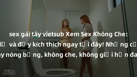 sex gái tây vietsub Xem Sex Không Che: Trải nghiệm mới lạ và đầy kích thích ngay tại đây! Những cảnh quay nóng bỏng, không che, không giới hạn đang chờ đón bạn. Đừng bỏ lỡ!