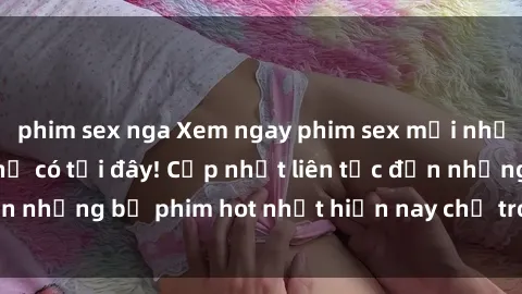 phim sex nga Xem ngay phim sex mới nhất, hấp dẫn nhất chỉ có tại đây! Cập nhật liên tục đến những bộ phim hot nhất hiện nay chỉ trong vài cú click!