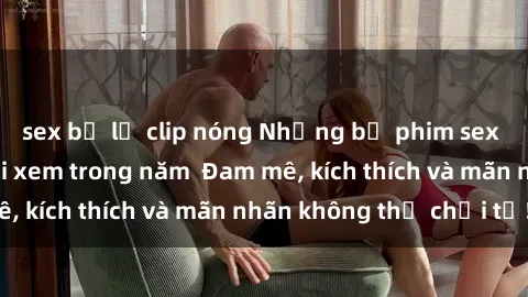 sex bị lộ clip nóng Những bộ phim sex jav đỉnh cao phải xem trong năm  Đam mê, kích thích và mãn nhãn không thể chối từ!