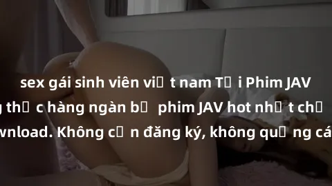sex gái sinh viên việt nam Tải Phim JAV Miễn Phí - Thưởng thức hàng ngàn bộ phim JAV hot nhất chỉ cần click download. Không cần đăng ký, không quảng cáo - Dễ dàng tải về và xem online!