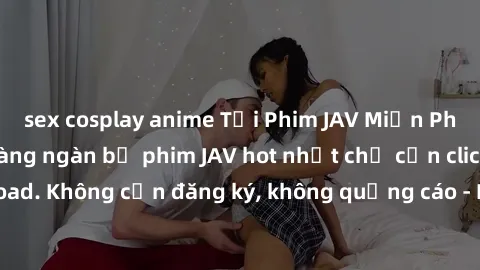 sex cosplay anime Tải Phim JAV Miễn Phí - Thưởng thức hàng ngàn bộ phim JAV hot nhất chỉ cần click download. Không cần đăng ký, không quảng cáo - Dễ dàng tải về và xem online!