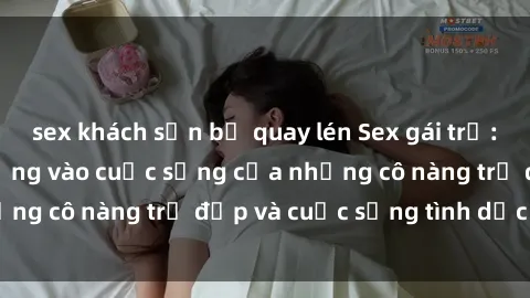 sex khách sạn bị quay lén Sex gái trẻ: Một cái nhìn sâu lắng vào cuộc sống của những cô nàng trẻ đẹp và cuộc sống tình dục của họ