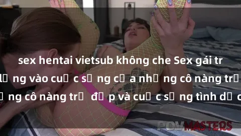sex hentai vietsub không che Sex gái trẻ: Một cái nhìn sâu lắng vào cuộc sống của những cô nàng trẻ đẹp và cuộc sống tình dục của họ