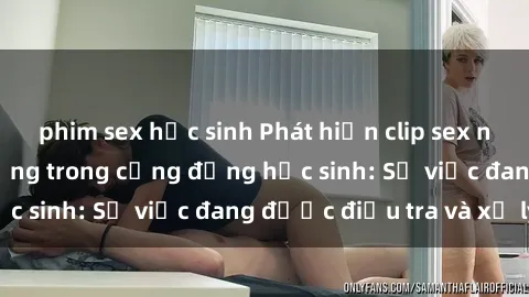 phim sex học sinh Phát hiện clip sex nữ sinh gây chấn động trong cộng đồng học sinh: Sự việc đang được điều tra và xử lý