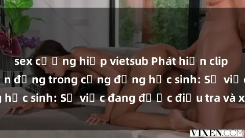 sex cưỡng hiếp vietsub Phát hiện clip sex nữ sinh gây chấn động trong cộng đồng học sinh: Sự việc đang được điều tra và xử lý
