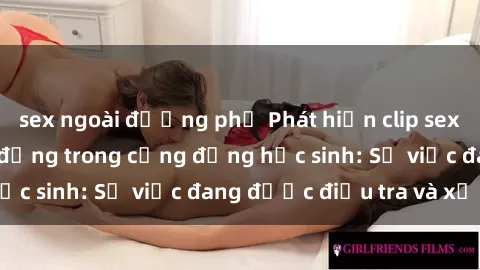 sex ngoài đường phố Phát hiện clip sex nữ sinh gây chấn động trong cộng đồng học sinh: Sự việc đang được điều tra và xử lý