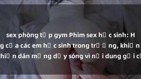 sex phòng tập gym Phim sex học sinh: Hành động nóng bỏng của các em học sinh trong trường, khiến dân mạng dậy sóng vì nội dung gợi cảm và kích thích.