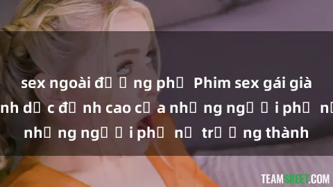 sex ngoài đường phố Phim sex gái già: Trải nghiệm tình dục đỉnh cao của những người phụ nữ trưởng thành