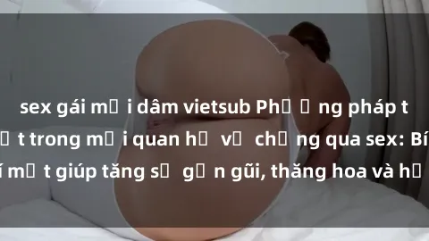sex gái mại dâm vietsub Phương pháp tăng cường gắn kết trong mối quan hệ vợ chồng qua sex: Bí mật giúp tăng sự gần gũi, thăng hoa và hạnh phúc cho cặp đôi