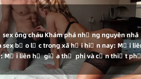sex ông cháu Khám phá những nguyên nhân và hậu quả của sex bạo lực trong xã hội hiện nay: Mối liên hệ giữa thị phi và cần thiết phải ngăn chặn.