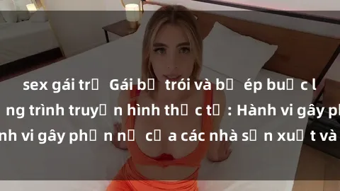 sex gái trẻ Gái bị trói và bị ép buộc làm tình trong chương trình truyền hình thực tế: Hành vi gây phẫn nộ của các nhà sản xuất và người xem.