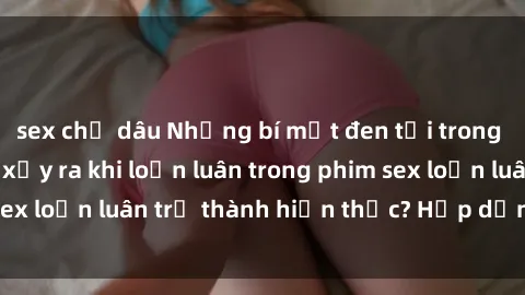 sex chị dâu Những bí mật đen tối trong gia đình: Điều gì xảy ra khi loạn luân trong phim sex loạn luân trở thành hiện thực? Hấp dẫn và gây sốc!