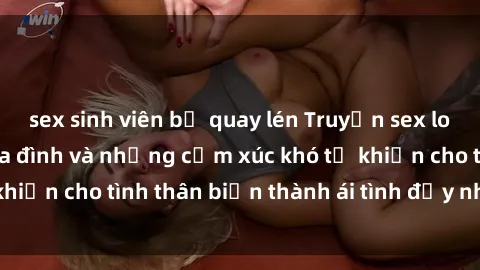 sex sinh viên bị quay lén Truyện sex loạn luân: Bí mật gia đình và những cảm xúc khó tả khiến cho tình thân biến thành ái tình đầy nhiệt huyết