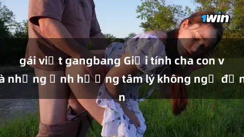 gái việt gangbang Giới tính cha con và những ảnh hưởng tâm lý không ngờ đến