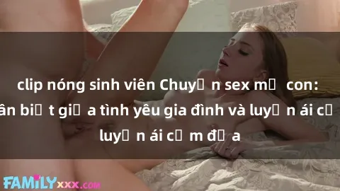 clip nóng sinh viên Chuyện sex mẹ con: Sự phân biệt giữa tình yêu gia đình và luyến ái cấm địa
