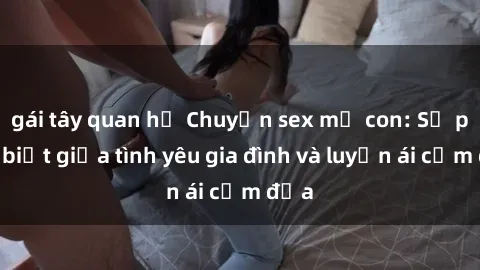 gái tây quan hệ Chuyện sex mẹ con: Sự phân biệt giữa tình yêu gia đình và luyến ái cấm địa