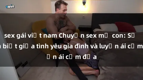 sex gái việt nam Chuyện sex mẹ con: Sự phân biệt giữa tình yêu gia đình và luyến ái cấm địa