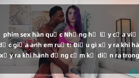 phim sex hàn quốc Những hệ lụy của việc có quan hệ tình dục giữa anh em ruột: Điều gì xảy ra khi hành động cấm kỵ diễn ra trong gia đình?