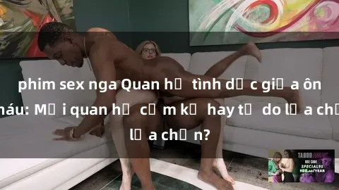 phim sex nga Quan hệ tình dục giữa ông cháu: Mối quan hệ cấm kỵ hay tự do lựa chọn?