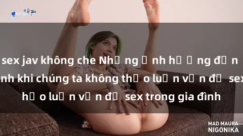 sex jav không che Những ảnh hưởng đến tình cảm gia đình khi chúng ta không thảo luận vấn đề sex trong gia đình