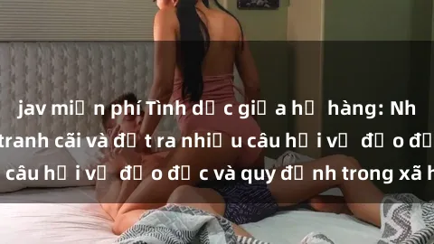 jav miễn phí Tình dục giữa họ hàng: Những sự kiện gây tranh cãi và đặt ra nhiều câu hỏi về đạo đức và quy định trong xã hội.