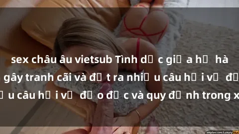 sex châu âu vietsub Tình dục giữa họ hàng: Những sự kiện gây tranh cãi và đặt ra nhiều câu hỏi về đạo đức và quy định trong xã hội.