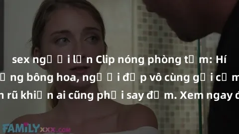 sex người lớn Clip nóng phòng tắm: Hít thở nồng nàn hương bông hoa, người đẹp vô cùng gợi cảm và quyến rũ khiến ai cũng phải say đắm. Xem ngay để trải nghiệm điều đặc biệt!